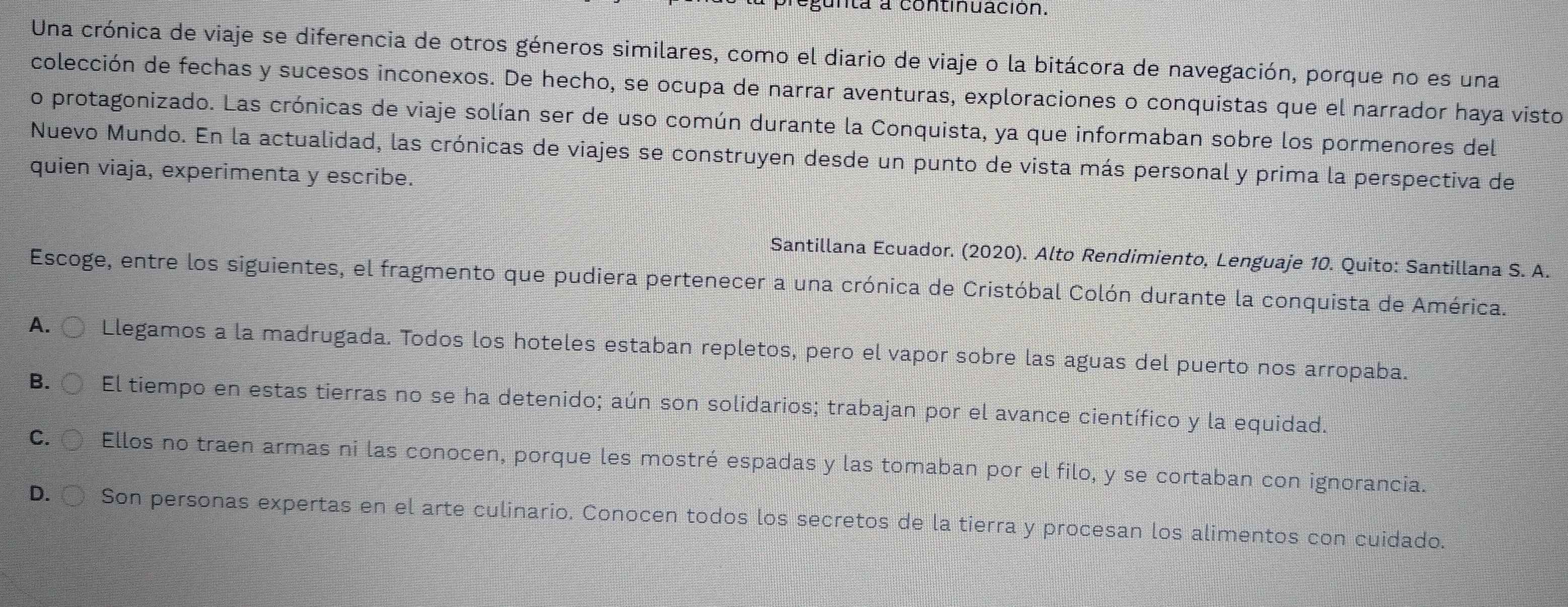 gunta a continuación.
Una crónica de viaje se diferencia de otros géneros similares, como el diario de viaje o la bitácora de navegación, porque no es una
colección de fechas y sucesos inconexos. De hecho, se ocupa de narrar aventuras, exploraciones o conquistas que el narrador haya visto
o protagonizado. Las crónicas de viaje solían ser de uso común durante la Conquista, ya que informaban sobre los pormenores del
Nuevo Mundo. En la actualidad, las crónicas de viajes se construyen desde un punto de vista más personal y prima la perspectiva de
quien viaja, experimenta y escribe.
Santillana Ecuador. (2020). Alto Rendimiento, Lenguaje 10. Quito: Santillana S. A.
Escoge, entre los siguientes, el fragmento que pudiera pertenecer a una crónica de Cristóbal Colón durante la conquista de América.
A. Llegamos a la madrugada. Todos los hoteles estaban repletos, pero el vapor sobre las aguas del puerto nos arropaba.
B. El tiempo en estas tierras no se ha detenido; aún son solidarios; trabajan por el avance científico y la equidad.
C. Ellos no traen armas ni las conocen, porque les mostré espadas y las tomaban por el filo, y se cortaban con ignorancia.
D. Son personas expertas en el arte culinario. Conocen todos los secretos de la tierra y procesan los alimentos con cuidado.