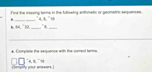 Find the missing terms in the following arithmetic or geometric sequences. 
a . __,¯ 4, 8, ¯ 16
b. 64, ¯32, _, 8,_ 
_ 
a, Complete the sequence with the correct terms.
□ ,□ 4, 8. 16
(Simplify your answers.)