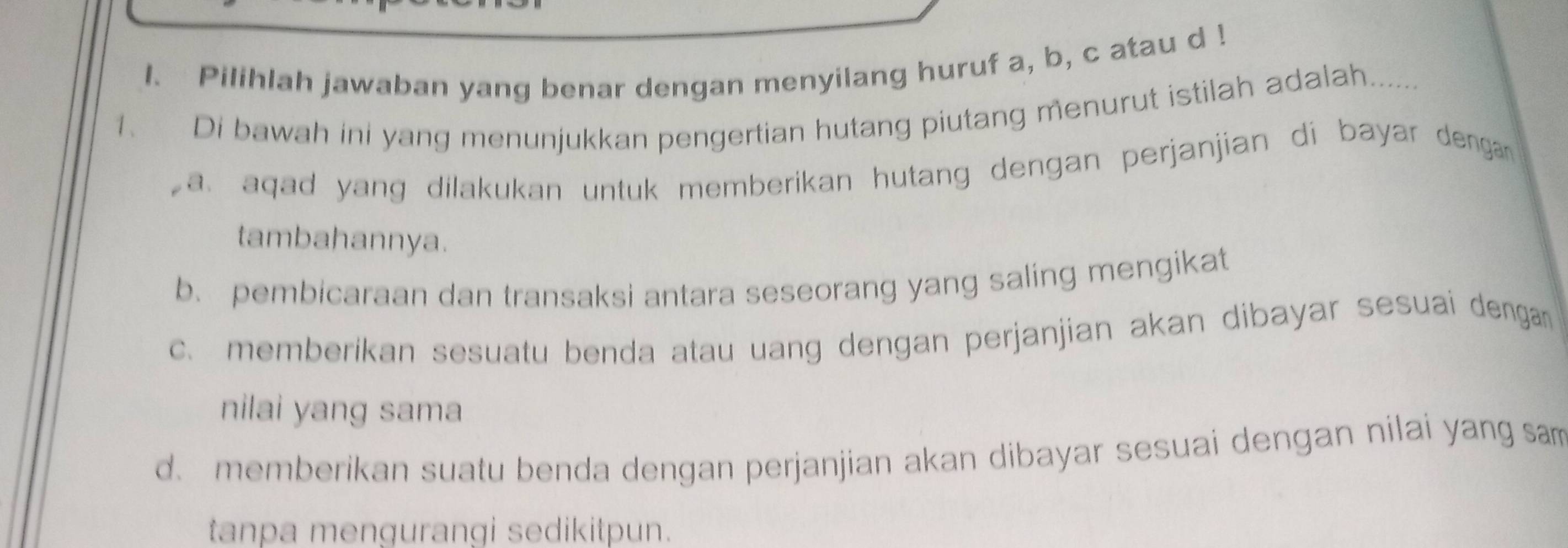 Pilihlah jawaban yang benar dengan menyilang huruf a, b, c atau d!
1. Di bawah ini yang menunjukkan pengertian hutang piutang menurut istilah adalah.......
a. aqad yang dilakukan untuk memberikan hutang dengan perjanjian di bayar dengan 
tambahannya.
b. pembicaraan dan transaksi antara seseorang yang saling mengikat
c. memberikan sesuatu benda atau uang dengan perjanjian akan dibayar sesuai dengan
nilai yang sama
d. memberikan suatu benda dengan perjanjian akan dibayar sesuai dengan nilai yang sam
tanpa mengurangi sedikitpun.