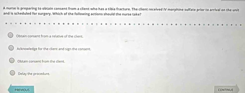 A nurse is preparing to obtain consent from a client who has a tibia fracture. The client received IV morphine sulfate prior to arrival on the unit
and is scheduled for surgery. Which of the following actions should the nurse take?
Obtain consent from a relative of the client.
Acknowledge for the client and sign the consent.
Obtain consent from the client.
Delay the procedure.
PREVIOUS CONTINUE