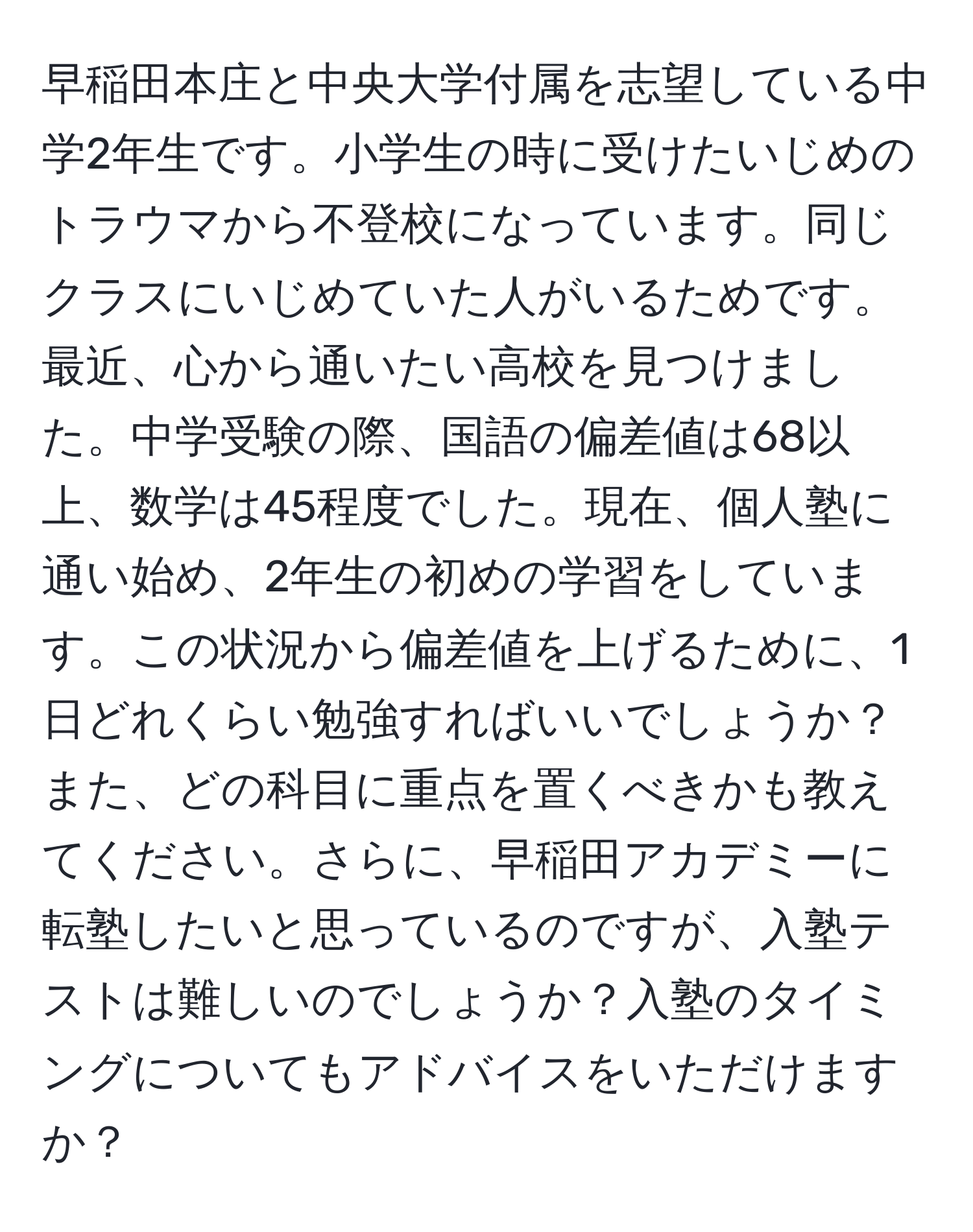 早稲田本庄と中央大学付属を志望している中学2年生です。小学生の時に受けたいじめのトラウマから不登校になっています。同じクラスにいじめていた人がいるためです。最近、心から通いたい高校を見つけました。中学受験の際、国語の偏差値は68以上、数学は45程度でした。現在、個人塾に通い始め、2年生の初めの学習をしています。この状況から偏差値を上げるために、1日どれくらい勉強すればいいでしょうか？また、どの科目に重点を置くべきかも教えてください。さらに、早稲田アカデミーに転塾したいと思っているのですが、入塾テストは難しいのでしょうか？入塾のタイミングについてもアドバイスをいただけますか？