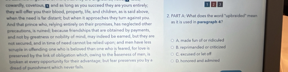 cowardly, covetous,I and as long as you succeed they are yours entirely; 1 23
they will offer you their blood, property, life, and children, as is said above,
when the need is far distant; but when it approaches they turn against you. 2. PART A: What does the word "upbraided" mean
And that prince who, relying entirely on their promises, has neglected other as it is used in paragraph 4?
precautions, is ruined; because friendships that are obtained by payments,
and not by greatness or nobility of mind, may indeed be earned, but they are
not secured, and in time of need cannot be relied upon; and men have less A. made fun of or ridiculed
scruple in offending one who is beloved than one who is feared, for love is B. reprimanded or criticized
preserved by the link of obligation which, owing to the baseness of men, is C. excused or let off
broken at every opportunity for their advantage; but fear preserves you by a D. honored and admired
dread of punishment which never fails.