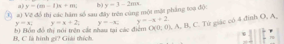 a) y=(m-1)x+m; b) y=3-2mx. 
3 a) Vẽ đồ thị các hàm số sau đây trên cùng một mặt phăng toạ độ:
y=x; y=x+2; y=-x y=-x+2. 
b) Bốn đồ thị nói trên cắt nhau tại các điểm O(0;0) , A, B, C. Tứ giác có 4 đỉnh O, A,
F
B, C là hình gì? Giải thích.
20 70