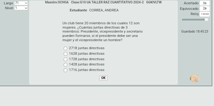 Largo 71 Maestro:OCHOA Clase:G10 UA TALLER RAZ CUANTITATIVO 2024-2 GGKIVLTW Acertado 36
Nivel 1 Estudiante CORREA, ANDREA Equivocado 28
Reloj 1:34:34
Un club tiene 20 miembros de los cuales 12 son
mujeres. ¿Cuántas juntas directivas de 3
miembros: Presidente, vicepresidente y secretario Guardado 18:45:23
pueden formarse, si el presidente debe ser una
mujer y el vicepresidente un hombre?
2718 juntas directivas
1628 juntas directivas
1728 juntas directivas
1428 juntas directivas
1716 juntas directivas
OK