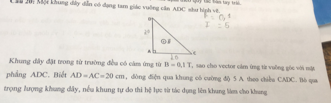 co quy tắc bản tay trái.
Cầu 20: Một khung dây dẫn có dạng tam giác vuông cân ADC như hình vẽ,
Khung dây đặt trong từ trường đều có cảm ứng từ B=0,1T , sao cho vector cảm ứng từ vuông góc với mặt
phẳng ADC. Biết AD=AC=20cm , dòng điện qua khung có cường độ 5 A theo chiều CADC. Bỏ qua
trọng lượng khung dây, nếu khung tự do thì hệ lực từ tác dụng lên khung làm cho khung