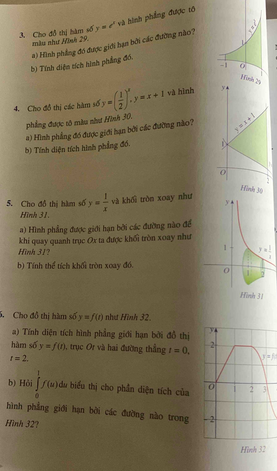 Cho đồ thị hàm số y=e^xva hình phẳng được tô
màu như Hình 29. 
a) Hình phẳng đó được giới hạn bởi các đường nào?
b) Tính diện tích hình phẳng đó.
Hình 29
4. Cho đồ thị các hàm số y=( 1/2 )^x,y=x+1 và hình y
phẳng được tô màu như Hình 30.
a) Hình phẳng đó được giới hạn bởi các đường nào?
y=x+1
b) Tính diện tích hình phẳng đó.
):
0
2
Hình 30
5. Cho đồ thị hàm số y= 1/x  và khối tròn xoay như
Hình 31.
a) Hình phẳng được giới hạn bởi các đường nào để
khi quay quanh trục Ox ta được khối tròn xoay như
Hình 31?
b) Tính thể tích khối tròn xoay đó.
Hình 31
6. Cho đồ thị hàm số y=f(t) như Hình 32.
a) Tính diện tích hình phẳng giới hạn bởi đồ thị 
hàm số y=f(t) , trục Ot và hai đường thẳng t=0,
t=2.
y=f(t
b) Hỏi ∈tlimits _0^1f(u)dt u biểu thị cho phần diện tích của
hình phẳng giới hạn bởi các đường nào trong 
Hình 32?
Hình 32