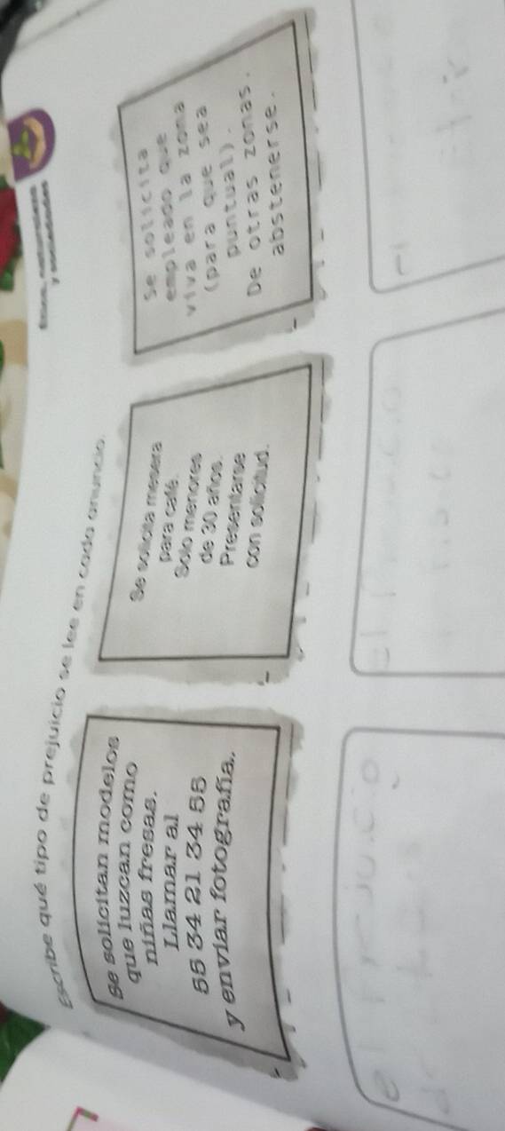 Escribe qué tipo de prejuicio se lee en cada anuncio 
Se solicitan modelos 
que luzcan como 
Se solícita mesera 
niñas fresas. Se solícita 
Llamar al empleado que 
para calé. 
Solo menores
55 34 21 34 55
viva en la zona 
de 30 años. 
(para que sea 
y enviar fotografía. 
Presentarse 
puntual). 
con solicitud. 
De otras zonas. 
abstenerse.