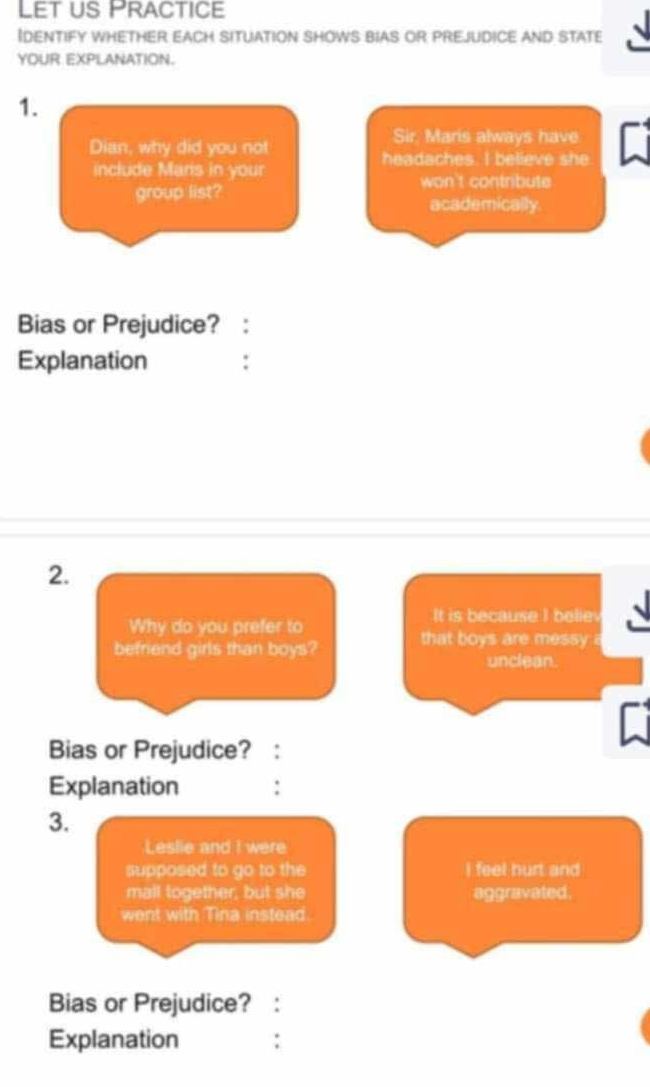 Let us Practice 
Identify whether each situation shows bias or prejudice and state 
YOUR EXPLANATION. 
1. 
Sir, Maris always have 
Dian, why did you not 
headaches. I believe she 
include Mans in your 
won't contribute 
group list? 
academically. 
Bias or Prejudice? : 
Explanation : 
2. 
It is because I belie 
Why do you prefer to 
befriend girls than boys? that boys are messy 
unclean. 
Bias or Prejudice? : 
Explanation : 
3. 
Leslie and I were 
supposed to go to the I feel hurt and 
mall together, but she aggravated. 
went with Tina instead. 
Bias or Prejudice? 
Explanation ∴