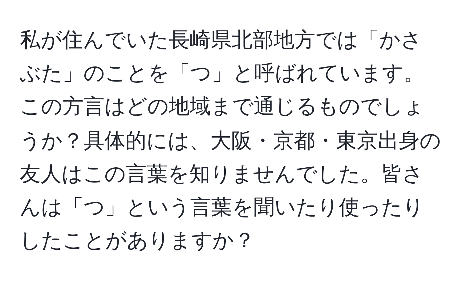 私が住んでいた長崎県北部地方では「かさぶた」のことを「つ」と呼ばれています。この方言はどの地域まで通じるものでしょうか？具体的には、大阪・京都・東京出身の友人はこの言葉を知りませんでした。皆さんは「つ」という言葉を聞いたり使ったりしたことがありますか？