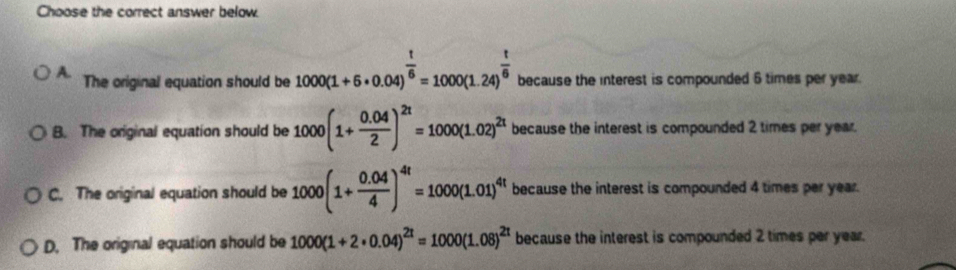 Choose the correct answer below
A. The original equation should be 1000(1+6· 0.04)^ t/6 =1000(1.24)^ t/6  because the interest is compounded 6 times per year.
B. The original equation should be 1000(1+ (0.04)/2 )^2t=1000(1.02)^2t because the interest is compounded 2 times per year.
C. The original equation should be 1000(1+ (0.04)/4 )^4t=1000(1.01)^4t because the interest is compounded 4 times per year.
D. The original equation should be 1000(1+2· 0.04)^2t=1000(1.08)^2t because the interest is compounded 2 times per year.