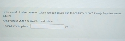 Laske suorakulmaisen kolmion toisen kateetin pituus, kun toinen kateetti on 2,7 cm ja hypotenuusa on
5.8 cm. 
Anna vastaus yhden desimaalin tarkkudella. 
Toisen kateetin pituus =□ cm