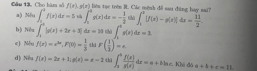 Cho hàm số f(x), g(x) liên tục trên R. Các mệnh đề sau đúng hay sai?
a) Nếu ∈t _1^(2f(x)dx=5 và ∈t _1^2g(x)dx=-frac 1)2 thì ∈t _1^(2[f(x)-g(x)]dx=frac 11)2.
b) Nếu ∈t _1^(3[g(x)+2x+3]dx=10thi∈t _1^3g(x)dx=3.
c) Nếu f(x)=e^3x), F(0)= 1/3  thì F( 1/3 )=e.
d) Nếu f(x)=2x+1; g(x)=x-2 thì ∈t _3^(5frac f(x))g(x)dx=a+bln c. Khi đó a+b+c=11.