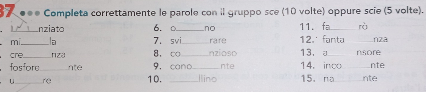 37 ●●● Completa correttamente le parole con il gruppo sce (10 volte) oppure scie (5 volte). 
. _nziato 6.○ _no 11. fa_ rò 
. mi_ la 7. svi_ rare 12.˙fanta_ nza 
8. co 13. a 
. cre_ nza _nzioso _nsore 
fosfore_ nte 9. cono_ nte 14. inco_ nte 
óu_ re 10. _Ilino 15. na_ nte