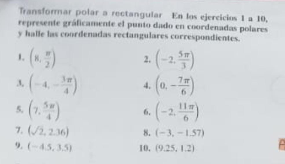 Transformar polar a rectangular En los ejercicios 1 a 10, 
represente gráficamente el punto dado en coordenadas polares 
y halle las coordenadas rectangulares correspondientes. 
1. (8, π /2 ) (-2, 5π /3 )
2. 
3, (-4,- 3π /4 ) (0,- 7π /6 )
4. 
5, (7, 5π /4 ) (-2, 11π /6 )
6. 
7. (sqrt(2),2.36)
8. (-3,-1.57)
9. (-4.5,3.5) 10. (9.25,1.2)
A