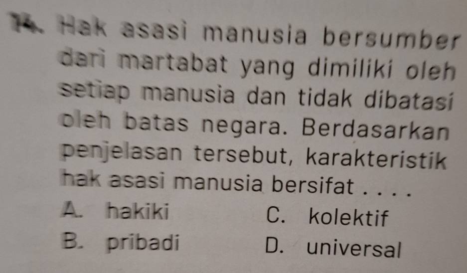 Hak asasi manusia bersumber
dari martabat yang dimiliki oleh .
setiap manusia dan tidak dibatasí
oleh batas negara. Berdasarkan
penjelasan tersebut, karakteristik
hak asasi manusia bersifat . . . .
A. hakiki C. kolektif
B. pribadi D. universal