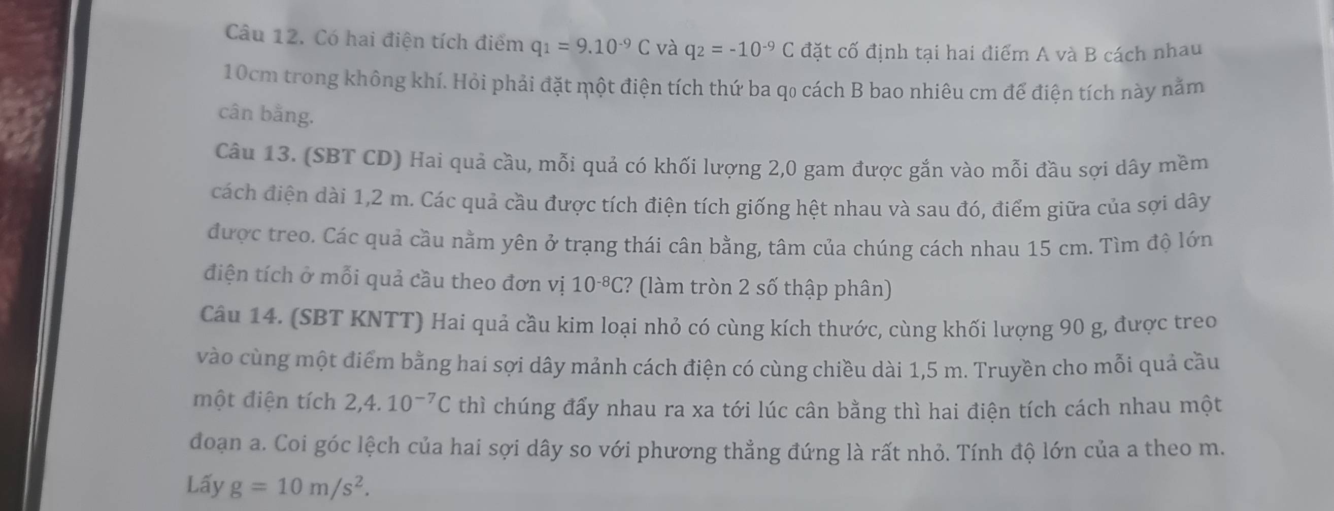 Có hai điện tích điểm q_1=9.10^(-9)C và q_2=-10^(-9)C đặt cố định tại hai điểm A và B cách nhau
10cm trong không khí. Hỏi phải đặt một điện tích thứ ba qo cách B bao nhiêu cm để điện tích này nằm 
cân bằng. 
Câu 13. (SBT CD) Hai quả cầu, mỗi quả có khối lượng 2,0 gam được gắn vào mỗi đầu sợi dây mềm 
cách điện dài 1,2 m. Các quả cầu được tích điện tích giống hệt nhau và sau đó, điểm giữa của sợi dây 
được treo. Các quả cầu nằm yên ở trạng thái cân bằng, tâm của chúng cách nhau 15 cm. Tìm độ lớn 
điện tích ở mỗi quả cầu theo đơn vị 10^(-8)C ? (làm tròn 2 số thập phân) 
Câu 14. (SBT KNTT) Hai quả cầu kim loại nhỏ có cùng kích thước, cùng khối lượng 90 g, được treo 
vào cùng một điểm bằng hai sợi dây mảnh cách điện có cùng chiều dài 1,5 m. Truyền cho mỗi quả cầu 
một điện tích 2, 4.10^(-7)C thì chúng đẩy nhau ra xa tới lúc cân bằng thì hai điện tích cách nhau một 
đoạn a. Coi góc lệch của hai sợi dây so với phương thẳng đứng là rất nhỏ. Tính độ lớn của a theo m. 
Lấy g=10m/s^2.