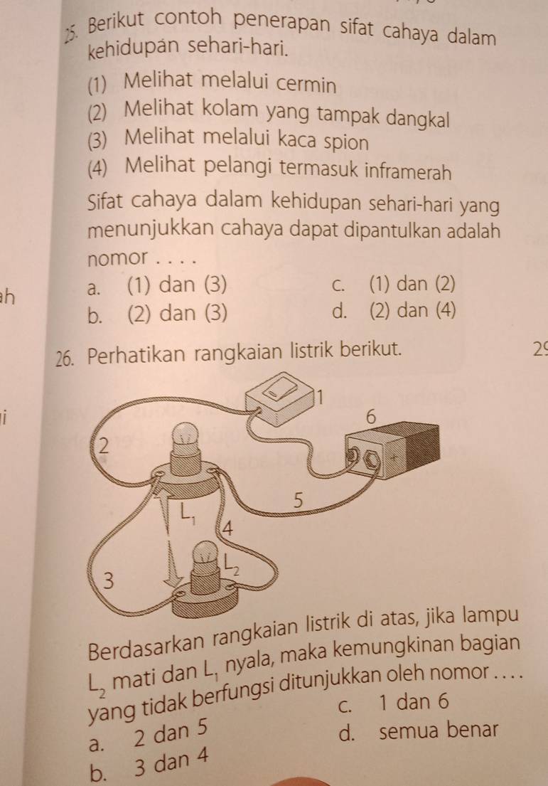 Berikut contoh penerapan sifat cahaya dalam
kehidupan sehari-hari.
(1) Melihat melalui cermin
(2) Melihat kolam yang tampak dangkal
(3) Melihat melalui kaca spion
(4) Melihat pelangi termasuk inframerah
Sifat cahaya dalam kehidupan sehari-hari yang
menunjukkan cahaya dapat dipantulkan adalah
nomor . . . .
h a. (1) dan (3) c. (1) dan (2)
b. (2) dan (3) d. (2) dan (4)
26. Perhatikan rangkaian listrik berikut.
29
Berdasarkan rangkaialampu
L_2 mati dan L_1 nyala, maka kemungkinan bagian
yang tidak berfungsi ditunjukkan oleh nomor . . . .
c. 1 dan 6
a. 2 dan 5
d. semua benar
b. 3 dan 4