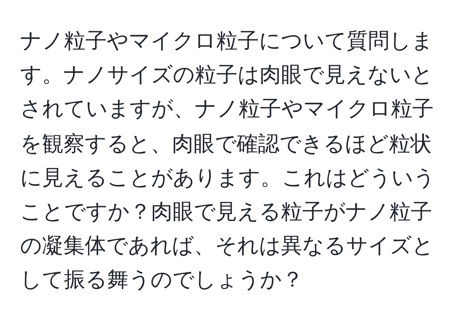 ナノ粒子やマイクロ粒子について質問します。ナノサイズの粒子は肉眼で見えないとされていますが、ナノ粒子やマイクロ粒子を観察すると、肉眼で確認できるほど粒状に見えることがあります。これはどういうことですか？肉眼で見える粒子がナノ粒子の凝集体であれば、それは異なるサイズとして振る舞うのでしょうか？