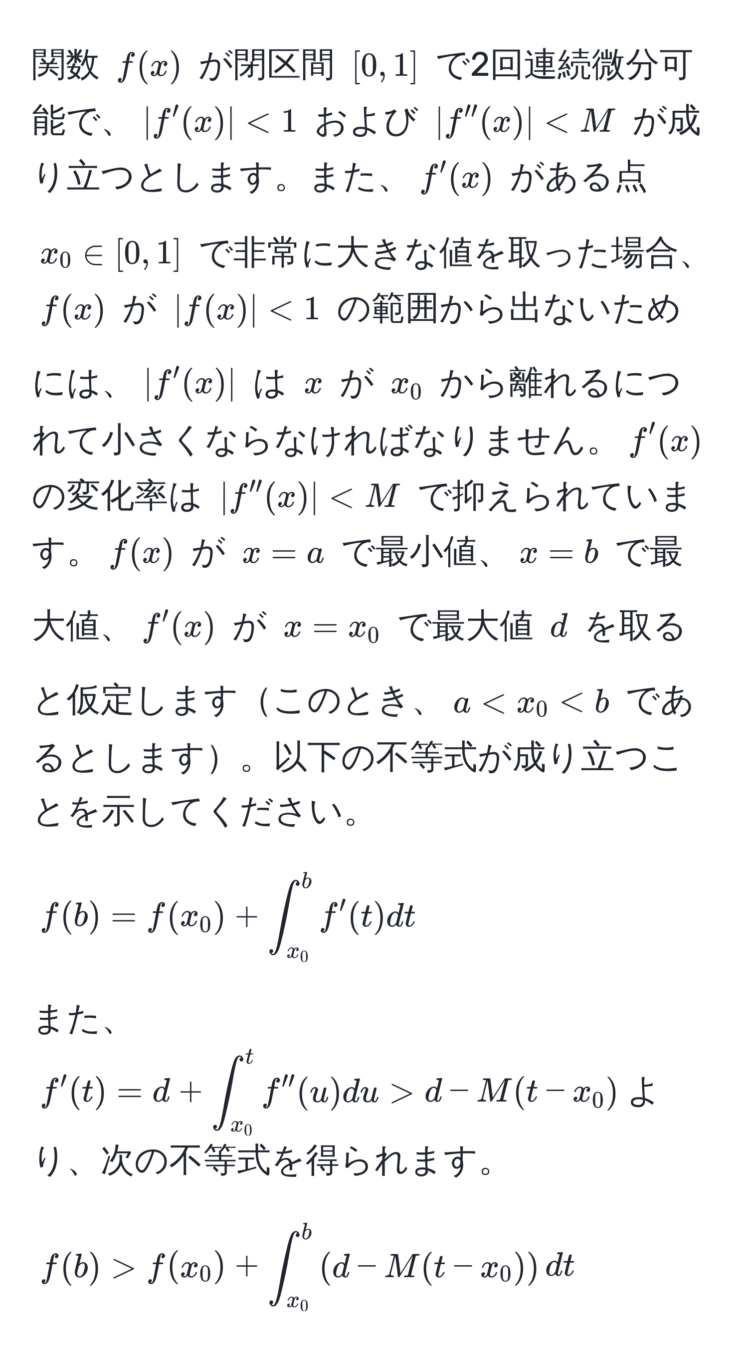 関数 $f(x)$ が閉区間 $[0,1]$ で2回連続微分可能で、$|f '(x)| < 1$ および $|f ''(x)| < M$ が成り立つとします。また、$f '(x)$ がある点 $x_0 ∈ [0,1]$ で非常に大きな値を取った場合、$f(x)$ が $|f(x)| < 1$ の範囲から出ないためには、$|f '(x)|$ は $x$ が $x_0$ から離れるにつれて小さくならなければなりません。$f '(x)$ の変化率は $|f ''(x)| < M$ で抑えられています。$f(x)$ が $x = a$ で最小値、$x = b$ で最大値、$f '(x)$ が $x = x_0$ で最大値 $d$ を取ると仮定しますこのとき、$a < x_0  d - M(t - x_0)$より、次の不等式を得られます。
[
f(b) > f(x_0) + ∈t_(x_0)^b (d - M(t - x_0)) dt
]