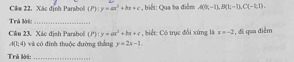 Xác định Parabol (P) : y=ax^2+bx+c , biết: Qua ba điểm A(0;-1), B(1;-1), C(-1;1). 
Trả lời:_ 
Câu 23. Xác định Parabol (P): y=ax^2+bx+c , biết: Có trục đối xứng là x=-2 , đi qua điểm
A(1;4) và có đỉnh thuộc đường thẳng y=2x-1. 
Trả lời:_