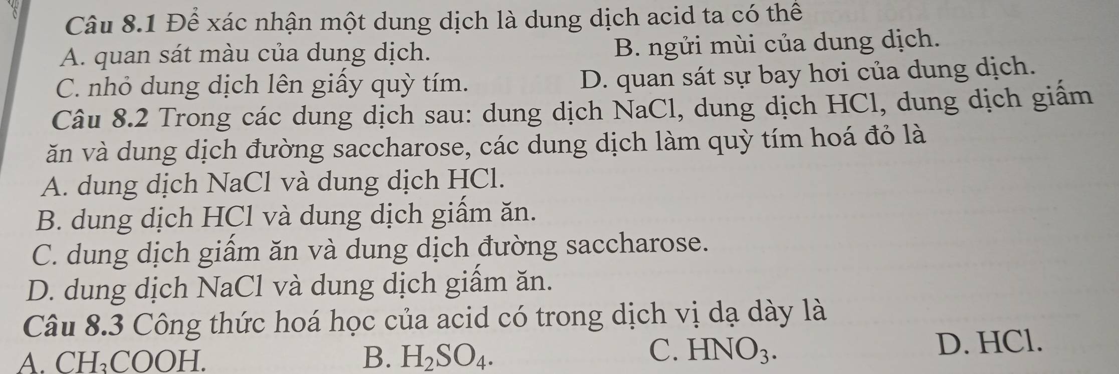 Để xác nhận một dung dịch là dung dịch acid ta có thể
A. quan sát màu của dung dịch.
B. ngửi mùi của dung dịch.
C. nhỏ dung dịch lên giây quỳ tím.
D. quan sát sự bay hơi của dung dịch.
Câu 8.2 Trong các dung dịch sau: dung dịch NaCl, dung dịch HCl, dung dịch giấm
ăn và dung dịch đường saccharose, các dung dịch làm quỳ tím hoá đỏ là
A. dung dịch NaCl và dung dịch HCl.
B. dung dịch HCl và dung dịch giầm ăn.
C. dung dịch giầm ăn và dung dịch đường saccharose.
D. dung dịch NaCl và dung dịch giầm ăn.
Câu 8.3 Công thức hoá học của acid có trong dịch vị dạ dày là
A. CH₃COOH. B. H_2SO_4.
C. HN JO_3. D. HCl.