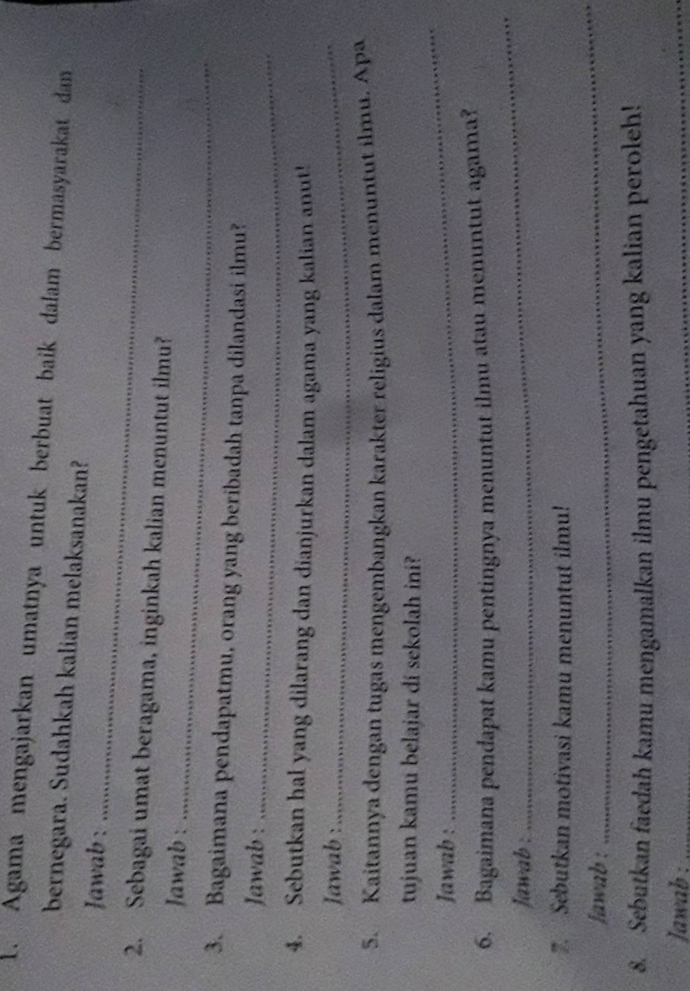 Agama mengajarkan umatnya untuk berbuat baik dalam bermasyarakat dan 
bernegara. Sudahkah kalian melaksanakan? 
Jawab :_ 
2. Sebagai umat beragama, inginkah kalian menuntut ilmu? 
Jawab :_ 
3. Bagaimana pendapatmu, orang yang beribadah tanpa dilandasi ilmu? 
Jawab :_ 
4. Sebutkan hal yang dilarang dan dianjurkan dalam agama yang kalian anut! 
Jawab :_ 
5. Kaitannya dengan tugas mengembangkan karakter religius dalam menuntut ilmu. Apa 
tujuan kamu belajar di sekolah ini? 
Jawab : 
_ 
6. Bagaimana pendapat kamu pentingnya menuntut ilmu atau menuntut agama? 
Jawab : 
_ 
. Sebutkan motivasi kamu menuntut ilmu! 
Jawab : 
_ 
8. Sebutkan faedah kamu mengamalkan ilmu pengetahuan yang kalian peroleh! 
Jawab :_ 
_ 
_ 
_