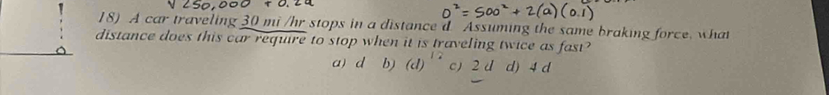 A car traveling 30 mi /hr stops in a distance d Assuming the same braking force, what
distance does this car require to stop when it is traveling twice as fast?
a) d b) (d)^12 c) 2 d d) 4 d