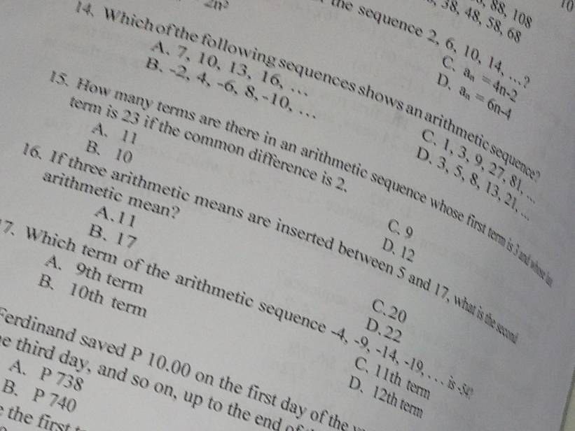 sin^2
10
0, ß8, 108
, 38, 48, 58, 68
unce 2, 6, 10, 14, .., a_n=4n-2
C.
A. 7, 10, 13, 16, …
4. Which of the following sequences shows an arithmetic sequen
D. a_n=6n-4
B. -2, 4, -6, 8, -10, …
A. 11
term is 23 if the common difference is 2
B. 10
C. 1, 3, 9, 27, 8l, .
5. How many terms are there in an arithmetic sequence whose first term is 3 andw
D. 3, 5, 8, 13, 21, 
arithmetic mean? A. 11
C. 9
B. 17
6. If three arithmetic means are inserted between 5 and 17, what is the s
D. 12
A. 9th term
B. 10th term
Which term of the arithmetic sequence -4, -9, -14, -19, . . . s -
C. 20
D. 22
erdinand saved P 10.00 on the first day of the
A. P 738
C. 11th term
e third day, and so on, up to the end o
B. P 740
D. 12th term
the irst t