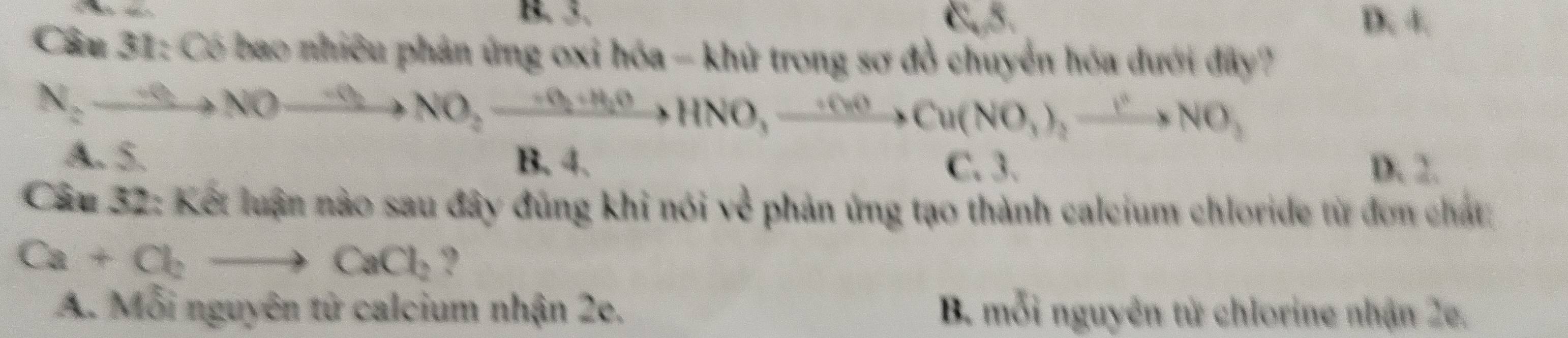 B. 3. D. 4.
Cầu 31: Có bao nhiêu phản ứng oxi hóa - khủ trong sơ đồ chuyển hóa dưới đây?
N_2to NOto NO_2to NO_2to HNO, to NO, to Cu(NO_3),xrightarrow I^2NO_3
A. 5. B. 4. C. 3. D. 2.
Câu 32: Kết luận nào sau đây đũng khi nói về phản ứng tạo thành calcium chloride từ đơn chất:
Ca+Cl_2to CaCl_2 ?
A. Mỗi nguyên tử calcium nhận 2e. B. mỗi nguyên từ chlorine nhận 2e.