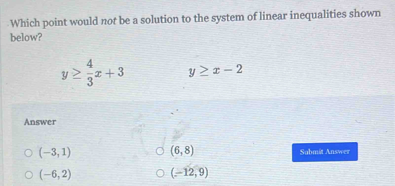 Which point would not be a solution to the system of linear inequalities shown
below?
y≥  4/3 x+3
y≥ x-2
Answer
(6,8)
(-3,1) Submit Answer
(-6,2)
(-12,9)