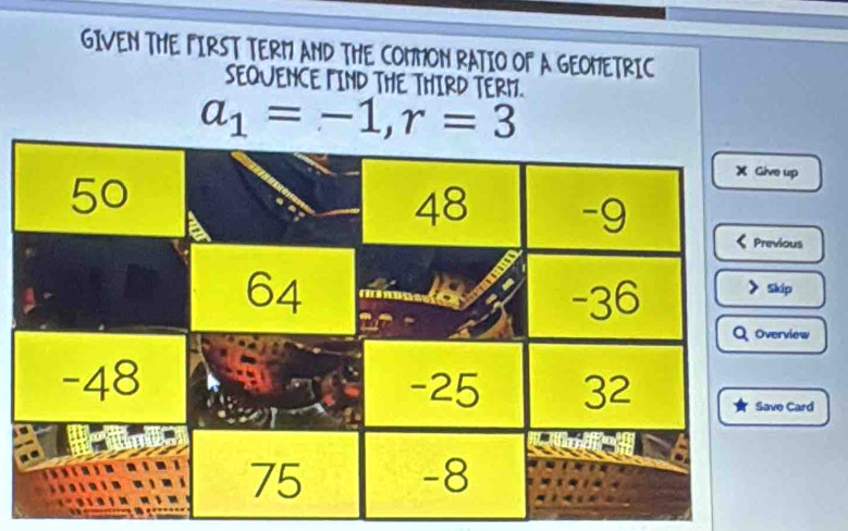 GIVEN THE FIRST TERM AND THE COMMON RATIO OF A GEOMETRIC 
SEQUENCE MIND THE THIRD TERM.
a_1=-1, r=3
up 
ous 
ip 
view 
Card