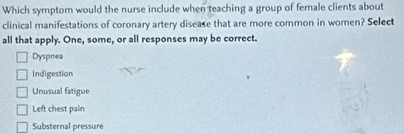 Which symptom would the nurse include when teaching a group of female clients about
clinical manifestations of coronary artery disease that are more common in women? Select
all that apply. One, some, or all responses may be correct.
Dyspnea
Indigestion
Unusual fatigue
Left chest pain
Substernal pressure