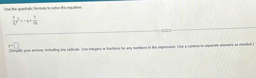 Use the quadratic formula to solve the equation.
 1/5 y^2=-y+ 1/10 
y=□
(Simplify your answer, including any radicals. Use integers or fractions for any numbers in the expression. Use a comma to separate answers as needed.)