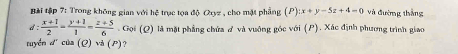 Bài tập 7: Trong không gian với hệ trục tọa độ Oxyz , cho mặt phẳng (P) :x+y-5z+4=0 và đường thắng
d: (x+1)/2 = (y+1)/1 = (z+5)/6 . Gọi (Q) là mặt phẳng chứa đ và vuông góc với (P). Xác định phương trình giao
tuyến d' của (Q) và (P)?