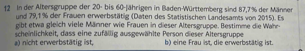 In der Altersgruppe der 20 - bis 60 -Jährigen in Baden-Württemberg sind 87, 7% der Männer 
und 79,1% der Frauen erwerbstätig (Daten des Statistischen Landesamts von 2015). Es 
gibt etwa gleich viele Männer wie Frauen in dieser Altersgruppe. Bestimme die Wahr- 
scheinlichkeit, dass eine zufällig ausgewählte Person dieser Altersgruppe 
a) nicht erwerbstätig ist, b) eine Frau ist, die erwerbstätig ist.