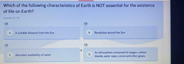 Which of the following characteristics of Earth is NOT essential for the existence
of life on Earth?
Question 10 / 10
A A suitable distance from the Sun B Revolution around the Sun
D An atmosphere composed of oxygen, carbon
C Abundant availability of water dioxide, water vapor, ozone and other gases.