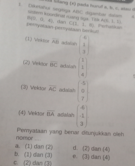 sa silang (x) pada huruf a, b, c, atau d
1. Diketahui segitiga ABC digambar dalam 4
sistem koordinat ruang tiga. Titik A(6,1,1).
B(0,0,4) , dan C(1,1,8). Perhatikan
pernyataan-pernyataan berikut!
(1) Vektor overline AB adalah beginpmatrix -6 1 3endpmatrix
(2) Vektor overline BC adalah beginpmatrix 1 1 4endpmatrix. 
(3) Vektor overline AC adalah beginpmatrix -5 0 7endpmatrix. 
(4) Vektor overline BA adalah beginpmatrix -6 -1 3endpmatrix
Pernyataan yang benar ditunjukkan oleh
nomor ....
a. (1) dan (2) d. (2) dan (4)
b. (1) dan (3) e. (3) dan (4)
c. (2) dan (3)