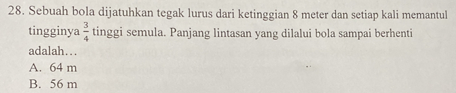 Sebuah bola dijatuhkan tegak lurus dari ketinggian 8 meter dan setiap kali memantul
tingginya  3/4  tinggi semula. Panjang lintasan yang dilalui bola sampai berhenti
adalah….
A. 64 m
B. 56 m