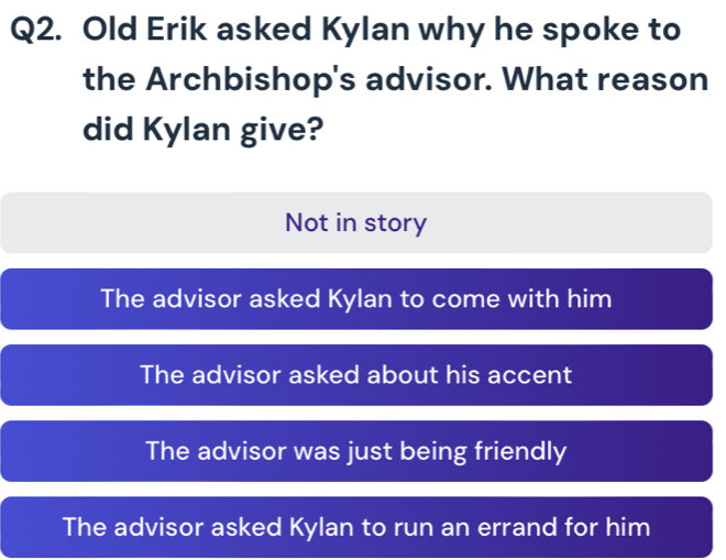 Old Erik asked Kylan why he spoke to
the Archbishop's advisor. What reason
did Kylan give?
Not in story
The advisor asked Kylan to come with him
The advisor asked about his accent
The advisor was just being friendly
The advisor asked Kylan to run an errand for him