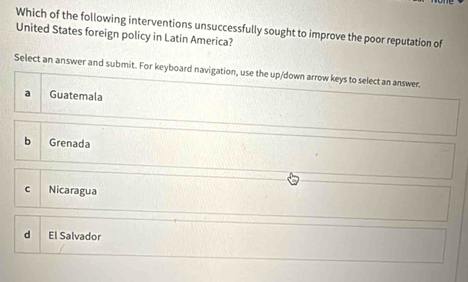 Which of the following interventions unsuccessfully sought to improve the poor reputation of
United States foreign policy in Latin America?
Select an answer and submit. For keyboard navigation, use the up/down arrow keys to select an answer.
a Guatemala
b Grenada
C Nicaragua
d El Salvador