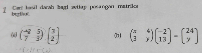 Cari hasil darab bagi setiap pasangan matriks
1 berikut.
(a) beginpmatrix -2&5 7&3endpmatrix beginpmatrix 3 2endpmatrix (b) beginpmatrix x&4 3&yendpmatrix beginpmatrix -2 13endpmatrix =beginpmatrix 24 yendpmatrix