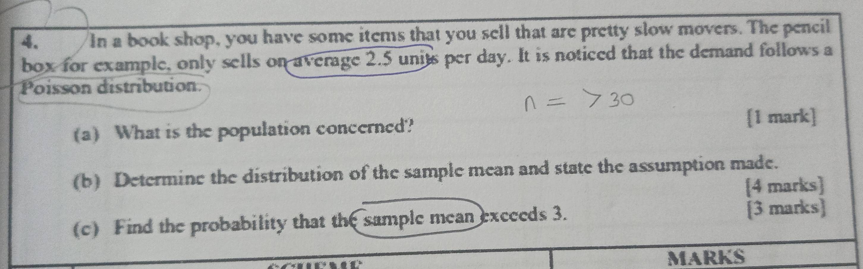 In a book shop, you have some items that you sell that are pretty slow movers. The pencil 
box for example, only sells on average 2.5 units per day. It is noticed that the demand follows a 
Poisson distribution 
(a) What is the population concerned? 
[1 mark] 
(b) Determine the distribution of the sample mean and state the assumption made. 
[4 marks] 
(c) Find the probability that the sample mean excceds 3. [3 marks] 
MARKS