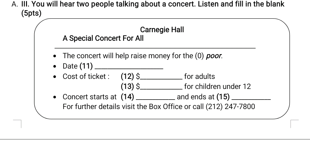 You will hear two people talking about a concert. Listen and fill in the blank 
(5pts) 
Carnegie Hall 
A Special Concert For All 
_ 
The concert will help raise money for the (0) poor. 
Date (11)_ 
Cost of ticket : (12) $ _ for adults 
(13) $ _ for children under 12
Concert starts at (14) _and ends at (15)_ 
For further details visit the Box Office or call (212) 247-7800