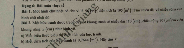 Dạng 6: Bài toán thực tế 
Bài 1. Một hình chữ nhật có chu vi là 56 (m), diện tích là 195(m^2). Tìm chiều dài và chiều rộng của 
hình chữ nhật đó. 
Bài 2. Một bức tranh được treo bởi một khung tranh có chiều dài 110 (cm), chiều rộng 90 (cm) và viền 
khung rộng x (cm) như bình vẽ. 
a) Viết biểu thức biểu thị điện tích của bức tranh. 
b) Biết điện tích của bức tranh là 0,7644(m^2). Hãy tìm x.