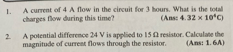 A current of 4 A flow in the circuit for 3 hours. What is the total 
charges flow during this time? (Ans: 4.32* 10^4C)
2. A potential difference 24 V is applied to 15Ω resistor. Calculate the 
magnitude of current flows through the resistor. (Ans: 1. 6A)