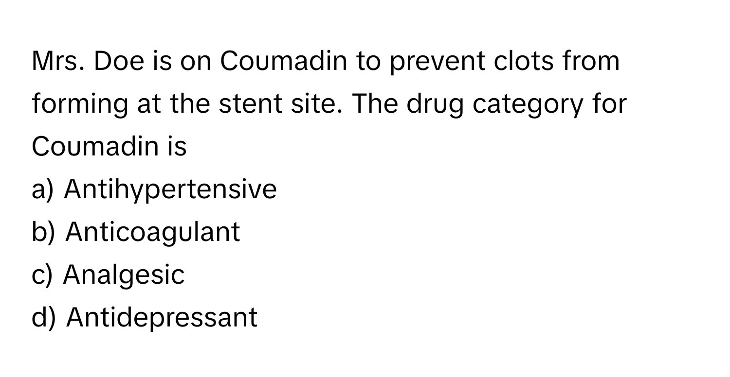 Mrs. Doe is on Coumadin to prevent clots from forming at the stent site. The drug category for Coumadin is 
  
a) Antihypertensive 
b) Anticoagulant 
c) Analgesic 
d) Antidepressant