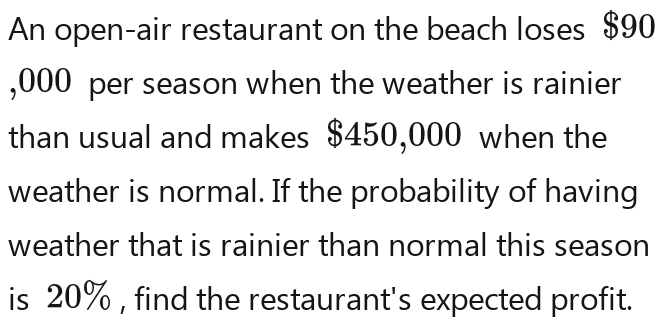 An open-air restaurant on the beach loses $90
,000 per season when the weather is rainier 
than usual and makes $450,000 when the 
weather is normal. If the probability of having 
weather that is rainier than normal this season 
is 20% , find the restaurant's expected profit.