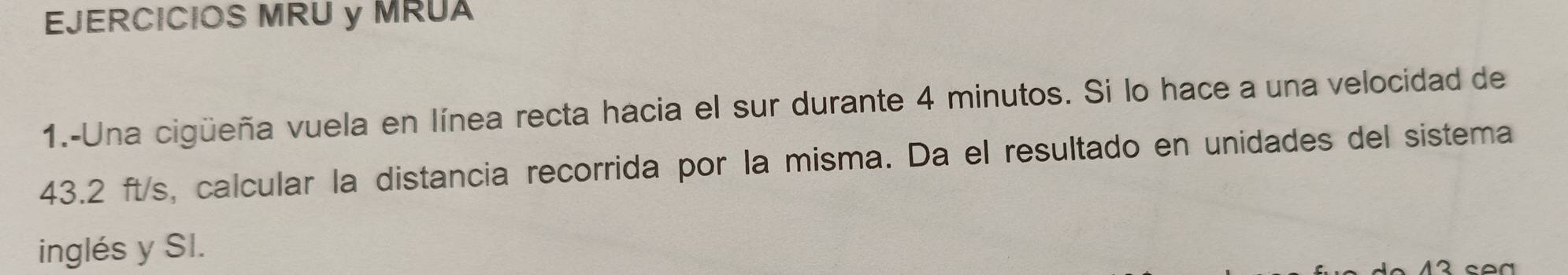 EJERCICIOS MRU y MRUA 
1.-Una cigüeña vuela en línea recta hacia el sur durante 4 minutos. Si lo hace a una velocidad de
43.2 ft/s, calcular la distancia recorrida por la misma. Da el resultado en unidades del sistema 
inglés y SI.