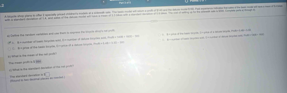 .2
A bicycle shop plans to offer 2 specially priced children's models at a sidewalk sale. The basic modei will retum a profit of $140 and the deluxe model $160. Past experience indicates that sales of the basic modet will have a mean of 5.4 bixes
with a standard deviation of 1.4, and sales of the deluxe model will have a mean of 3.3 bikes with a standard deviation of 0.9 bikes. The cost of setting up for the sidewalk sale is $300. Complete parts a) through d)
a) Define the random variables and use them to express the bicycle shop's net profit.
A. B= number of basic bicycles sold, D = number of deluxe bicycles sold, Prof u=1408+1600-300 B. B = price of the basic bicycle, D = price of a deluxe bicycle, Prof
h=5.48+3.30
C. B= price of the basic bicycle, D price of a deluxe bicycle, Profit =5.48+3.30-300 ○. B = number of basic bicycles sold, D = number of deluxa bicycles sold, Profl
=1400+1600
b) What is the mean of the net profit?
The mean profit is $ 984
c) What is the standard deviation of the net profit?
The standard deviation is $□
(Round to two decimal places as needed.)