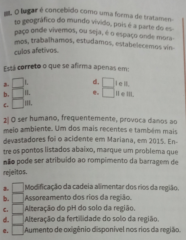 lugar é concebido como uma forma de tratamen
to geográfico do mundo vivido, pois é a parte do es
paço onde vivemos, ou seja, é o espaço onde mora-
mos, trabalhamos, estudamos, estabelecemos vín-
culos afetivos.
Está correto o que se afirma apenas em:
d.
a. □ □ I ell.
b. □ II. e. □ IeⅢII.
C. □ III.
2| O ser humano, frequentemente, provoca danos ao
meio ambiente. Um dos mais recentes e também mais
devastadores foi o acidente em Mariana, em 2015. En-
tre os pontos listados abaixo, marque um problema que
não pode ser atribuído ao rompimento da barragem de
rejeitos.
a. □ Modificação da cadeia alimentar dos rios da região.
b. □ Assoreamento dos rios da região.
C. □ Alteração do pH do solo da região.
d. □ Alteração da fertilidade do solo da região.
e. □ Aumento de oxigênio disponível nos rios da região.